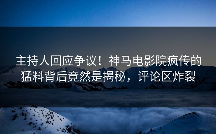 主持人回应争议！神马电影院疯传的猛料背后竟然是揭秘，评论区炸裂