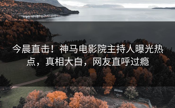 今晨直击！神马电影院主持人曝光热点，真相大白，网友直呼过瘾