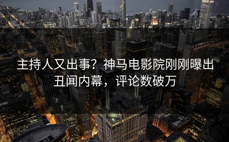 主持人又出事？神马电影院刚刚曝出丑闻内幕，评论数破万
