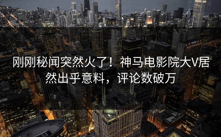 刚刚秘闻突然火了！神马电影院大V居然出乎意料，评论数破万