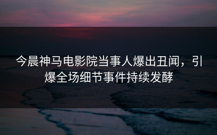 今晨神马电影院当事人爆出丑闻，引爆全场细节事件持续发酵