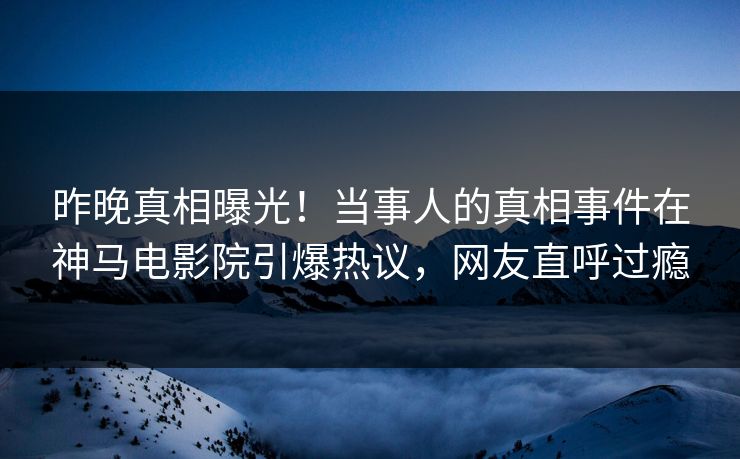 昨晚真相曝光！当事人的真相事件在神马电影院引爆热议，网友直呼过瘾