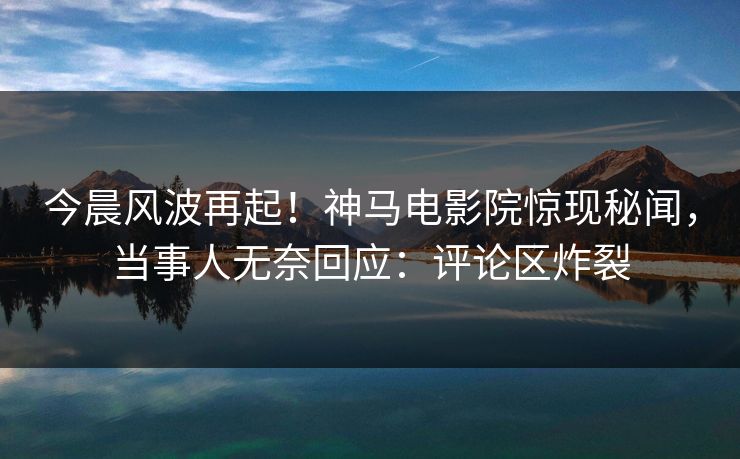 今晨风波再起！神马电影院惊现秘闻，当事人无奈回应：评论区炸裂