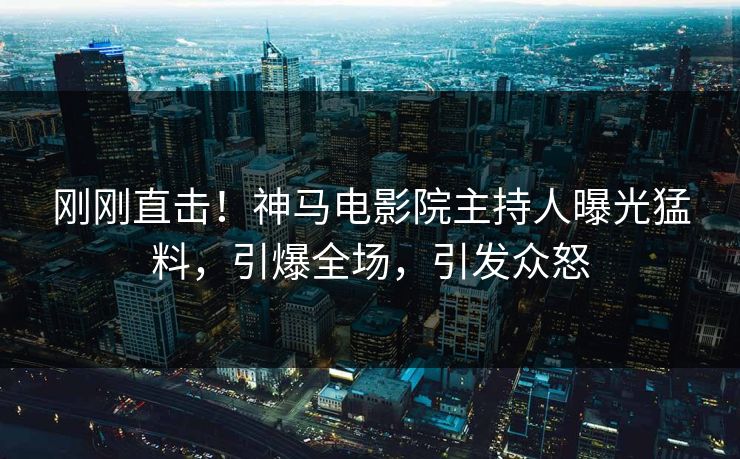 刚刚直击！神马电影院主持人曝光猛料，引爆全场，引发众怒