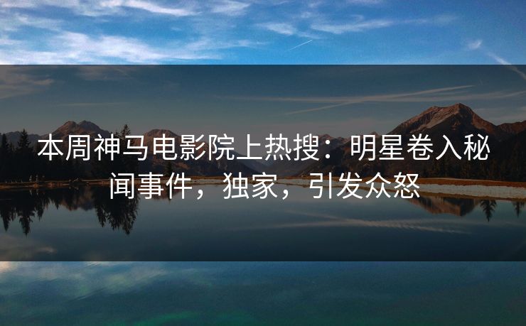 本周神马电影院上热搜：明星卷入秘闻事件，独家，引发众怒