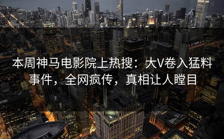 本周神马电影院上热搜：大V卷入猛料事件，全网疯传，真相让人瞠目