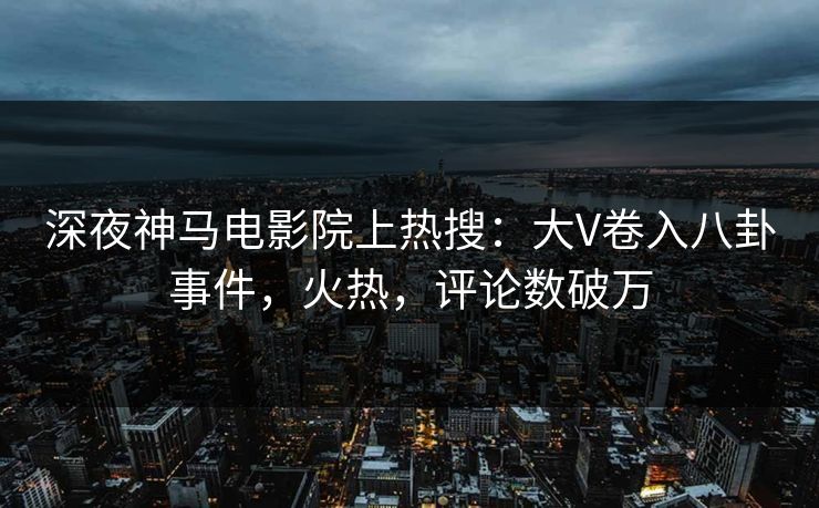 深夜神马电影院上热搜：大V卷入八卦事件，火热，评论数破万
