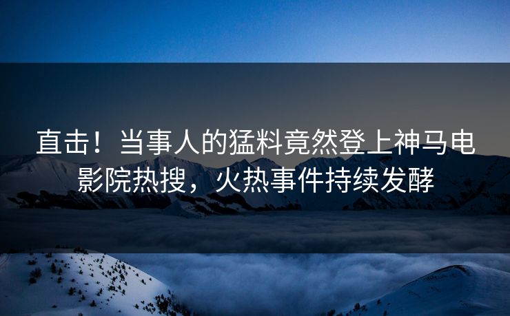 直击！当事人的猛料竟然登上神马电影院热搜，火热事件持续发酵