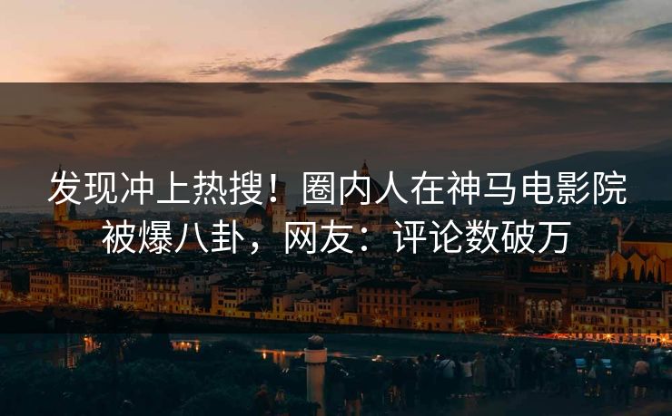 发现冲上热搜！圈内人在神马电影院被爆八卦，网友：评论数破万