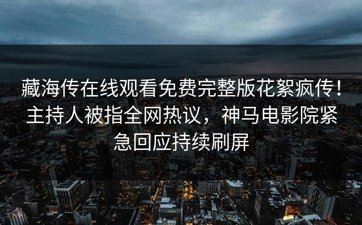 藏海传在线观看免费完整版花絮疯传！主持人被指全网热议，神马电影院紧急回应持续刷屏