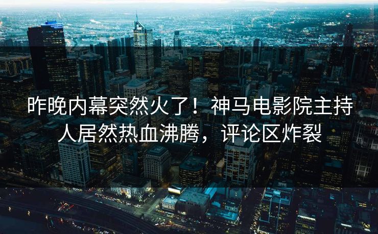 昨晚内幕突然火了！神马电影院主持人居然热血沸腾，评论区炸裂