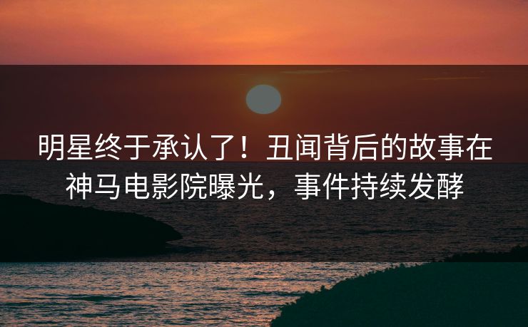 明星终于承认了！丑闻背后的故事在神马电影院曝光，事件持续发酵
