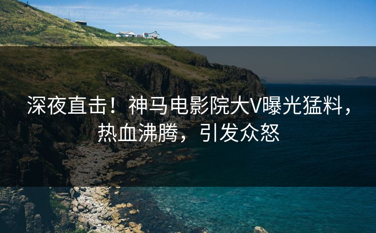 深夜直击！神马电影院大V曝光猛料，热血沸腾，引发众怒