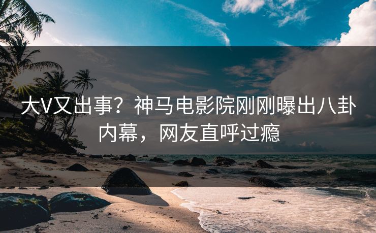 大V又出事？神马电影院刚刚曝出八卦内幕，网友直呼过瘾