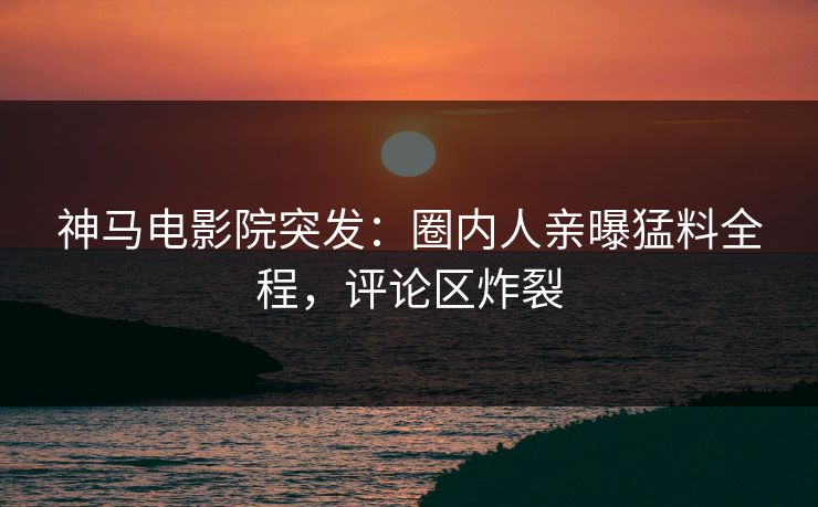 神马电影院突发：圈内人亲曝猛料全程，评论区炸裂