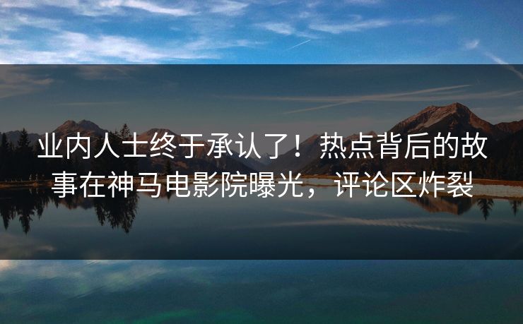 业内人士终于承认了！热点背后的故事在神马电影院曝光，评论区炸裂