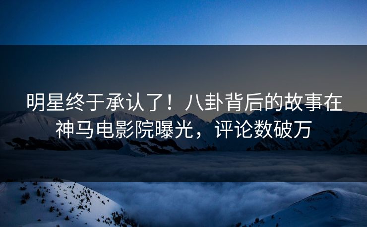 明星终于承认了！八卦背后的故事在神马电影院曝光，评论数破万