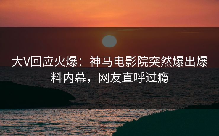 大V回应火爆：神马电影院突然爆出爆料内幕，网友直呼过瘾