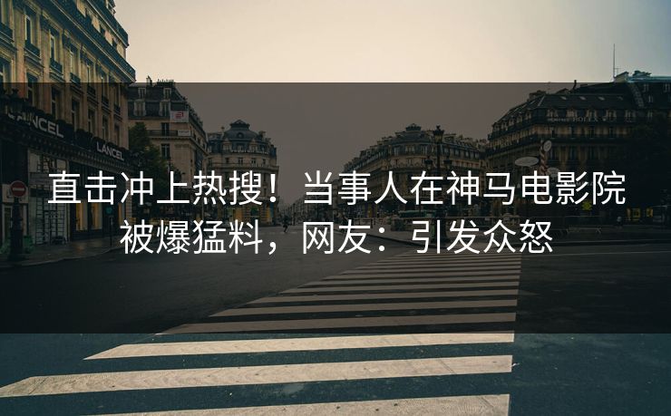 直击冲上热搜！当事人在神马电影院被爆猛料，网友：引发众怒