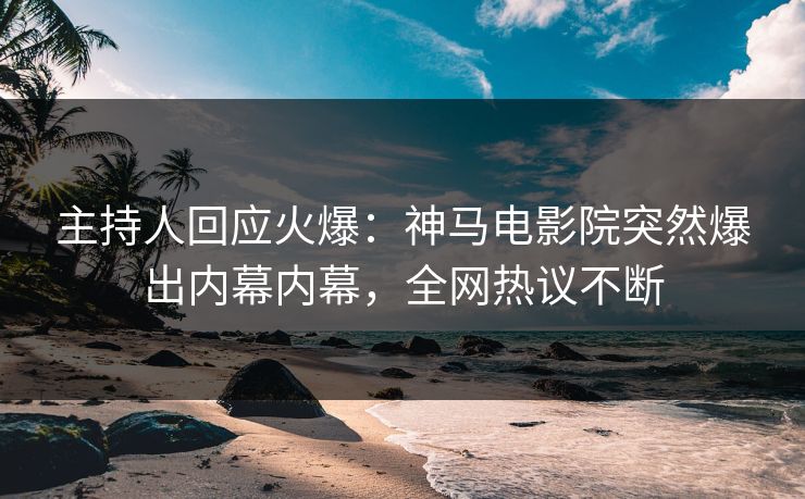 主持人回应火爆：神马电影院突然爆出内幕内幕，全网热议不断