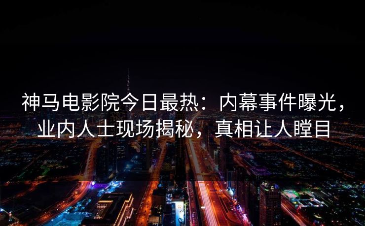 神马电影院今日最热：内幕事件曝光，业内人士现场揭秘，真相让人瞠目