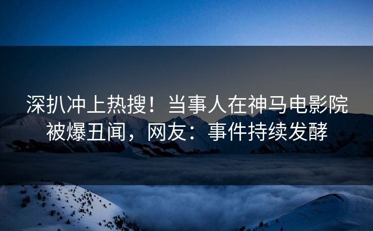 深扒冲上热搜！当事人在神马电影院被爆丑闻，网友：事件持续发酵