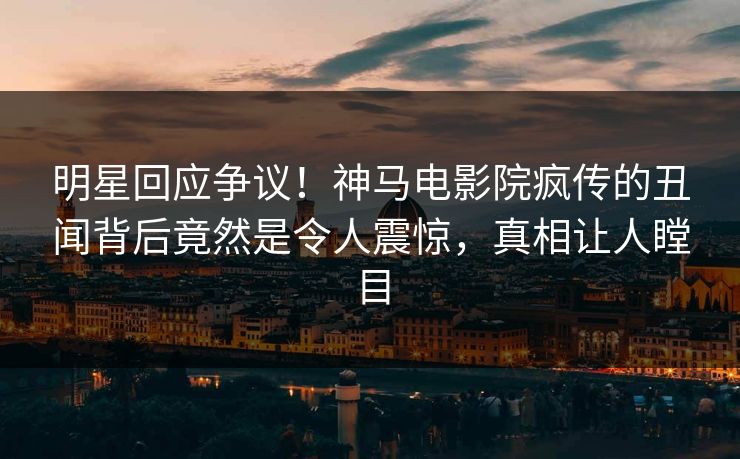 明星回应争议！神马电影院疯传的丑闻背后竟然是令人震惊，真相让人瞠目