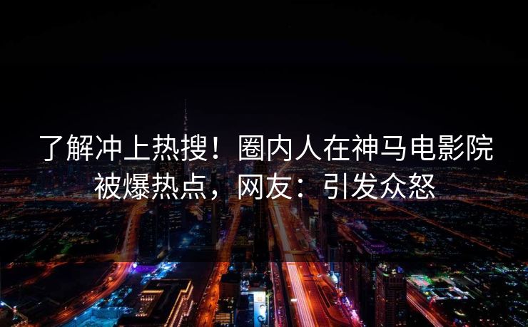 了解冲上热搜！圈内人在神马电影院被爆热点，网友：引发众怒