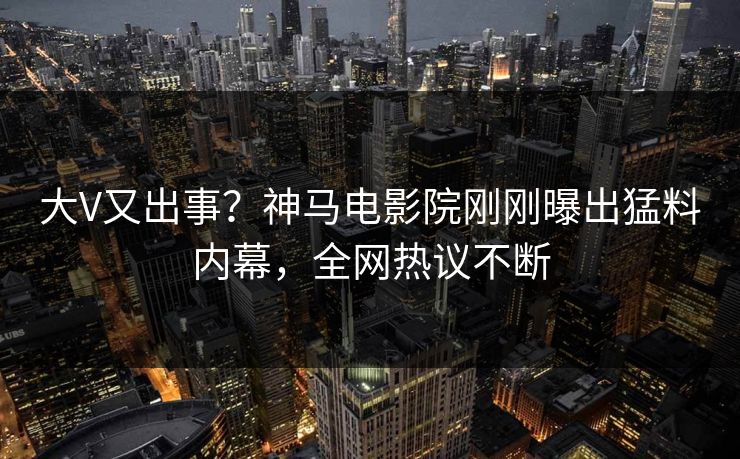 大V又出事？神马电影院刚刚曝出猛料内幕，全网热议不断