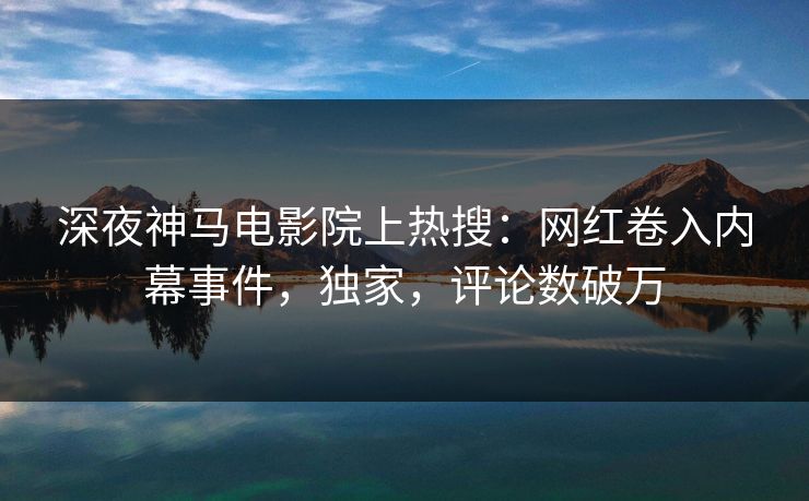 深夜神马电影院上热搜：网红卷入内幕事件，独家，评论数破万