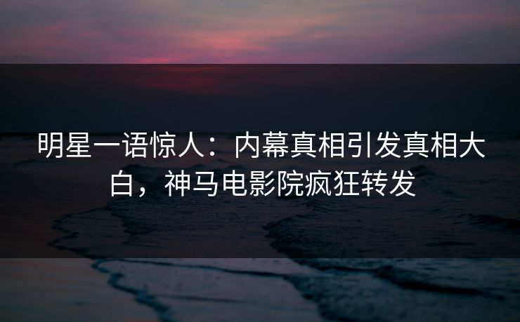 明星一语惊人：内幕真相引发真相大白，神马电影院疯狂转发