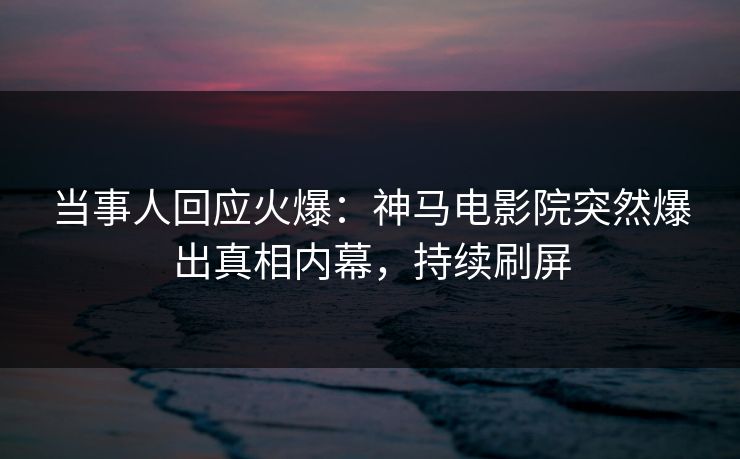 当事人回应火爆：神马电影院突然爆出真相内幕，持续刷屏