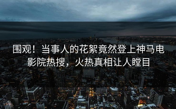 围观！当事人的花絮竟然登上神马电影院热搜，火热真相让人瞠目