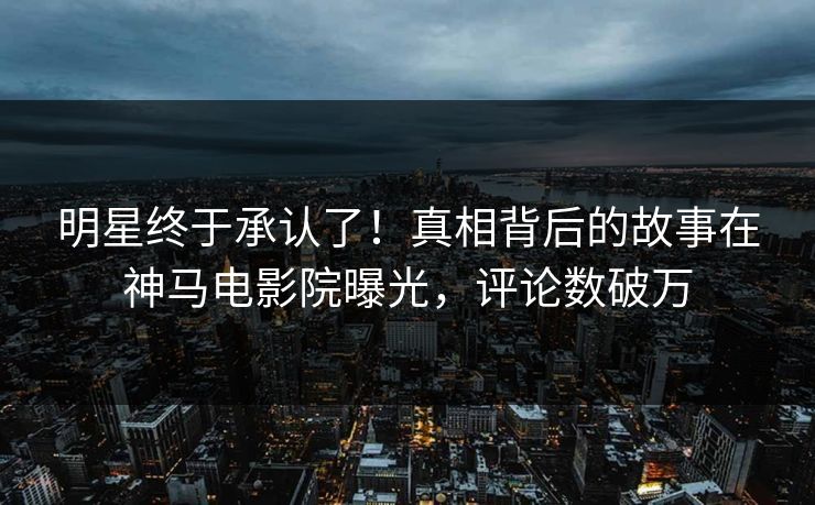 明星终于承认了！真相背后的故事在神马电影院曝光，评论数破万