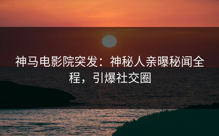 神马电影院突发：神秘人亲曝秘闻全程，引爆社交圈