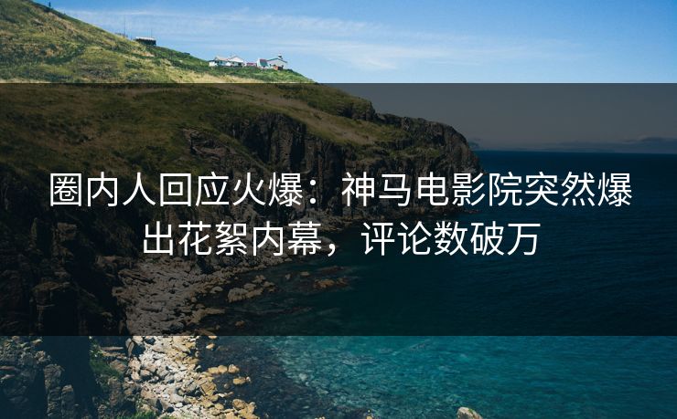 圈内人回应火爆：神马电影院突然爆出花絮内幕，评论数破万