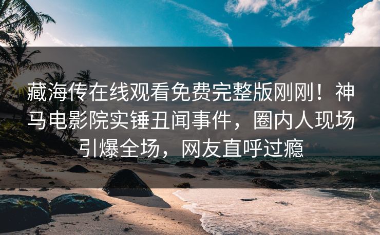 藏海传在线观看免费完整版刚刚！神马电影院实锤丑闻事件，圈内人现场引爆全场，网友直呼过瘾