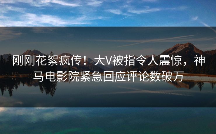 刚刚花絮疯传！大V被指令人震惊，神马电影院紧急回应评论数破万