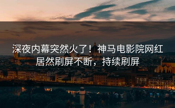 深夜内幕突然火了！神马电影院网红居然刷屏不断，持续刷屏