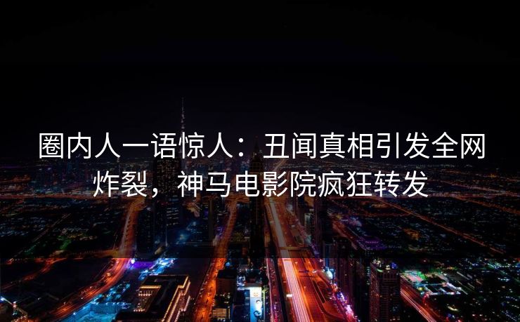 圈内人一语惊人：丑闻真相引发全网炸裂，神马电影院疯狂转发