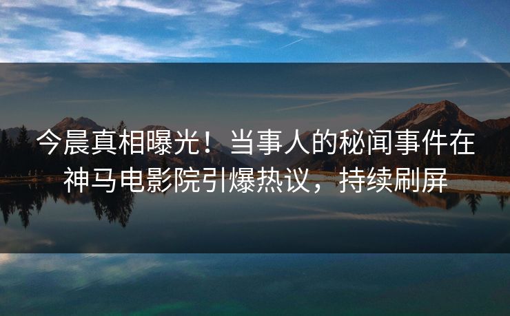 今晨真相曝光！当事人的秘闻事件在神马电影院引爆热议，持续刷屏