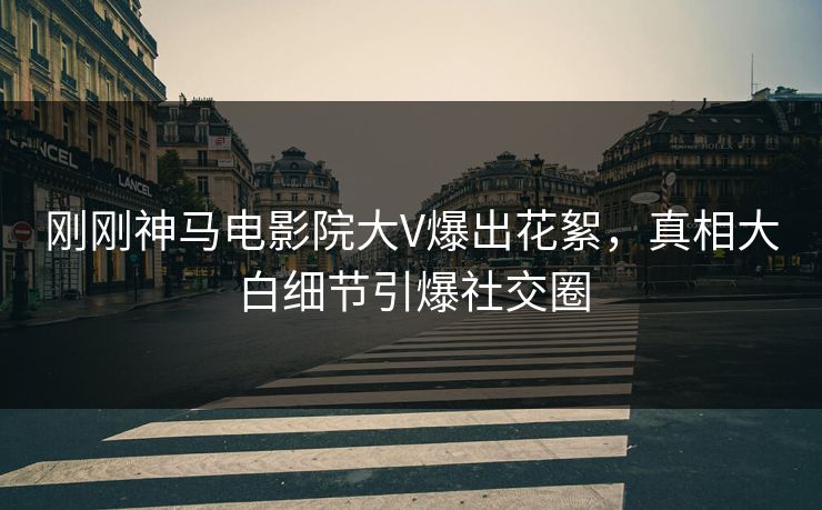 刚刚神马电影院大V爆出花絮，真相大白细节引爆社交圈