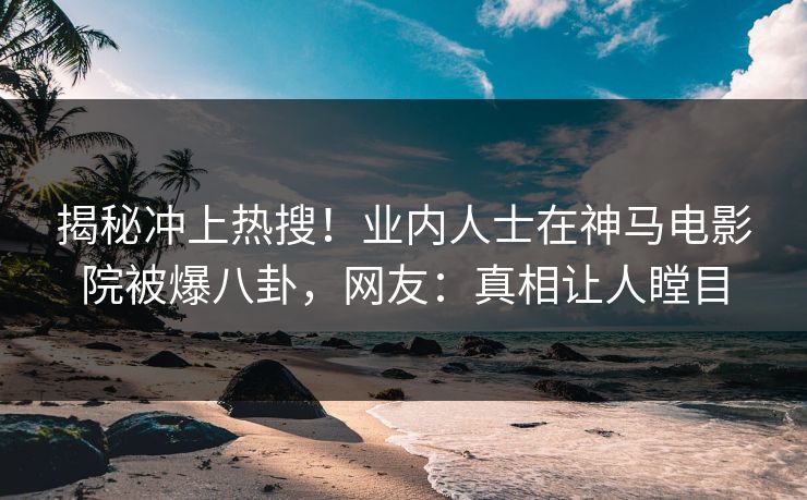 揭秘冲上热搜！业内人士在神马电影院被爆八卦，网友：真相让人瞠目