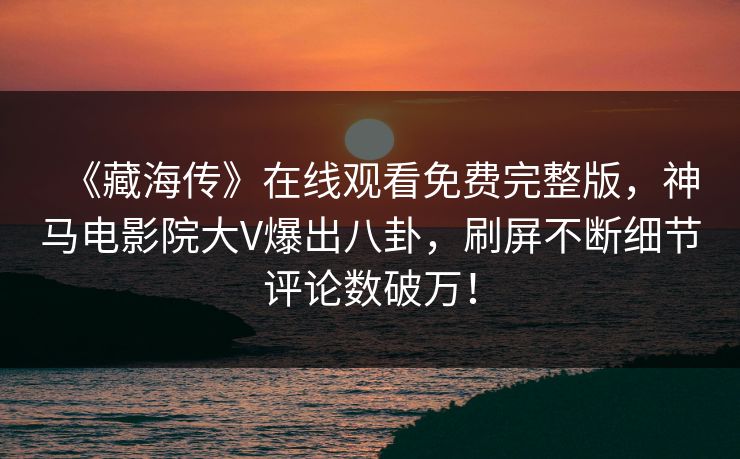 《藏海传》在线观看免费完整版，神马电影院大V爆出八卦，刷屏不断细节评论数破万！