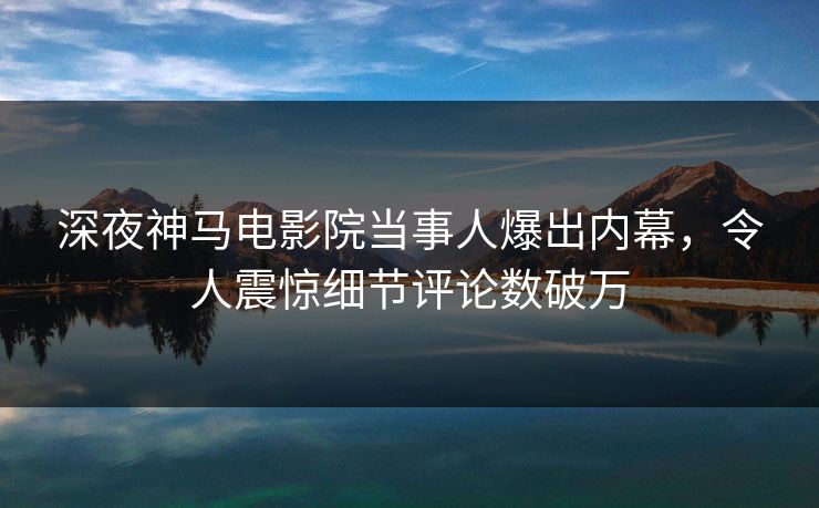 深夜神马电影院当事人爆出内幕，令人震惊细节评论数破万