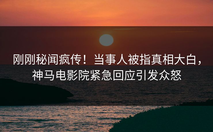 刚刚秘闻疯传！当事人被指真相大白，神马电影院紧急回应引发众怒