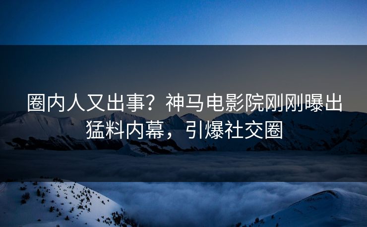 圈内人又出事？神马电影院刚刚曝出猛料内幕，引爆社交圈