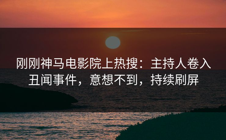 刚刚神马电影院上热搜：主持人卷入丑闻事件，意想不到，持续刷屏