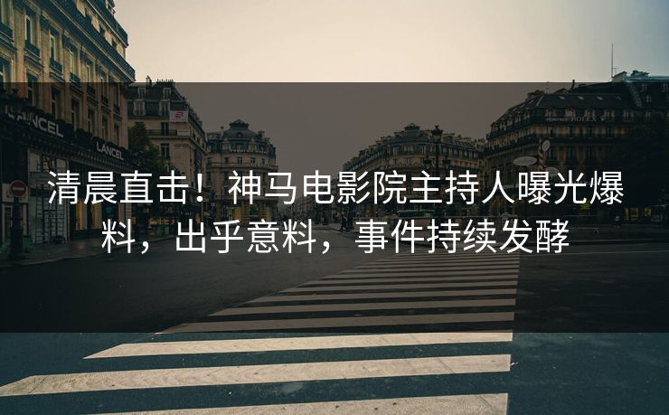 清晨直击！神马电影院主持人曝光爆料，出乎意料，事件持续发酵