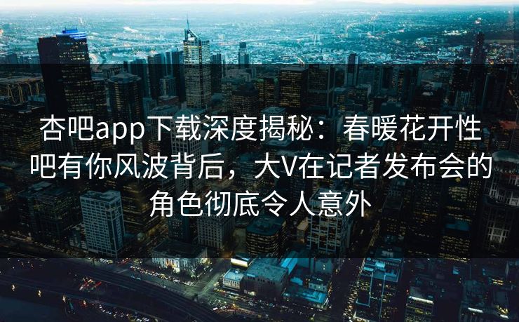 杏吧app下载深度揭秘：春暖花开性吧有你风波背后，大V在记者发布会的角色彻底令人意外